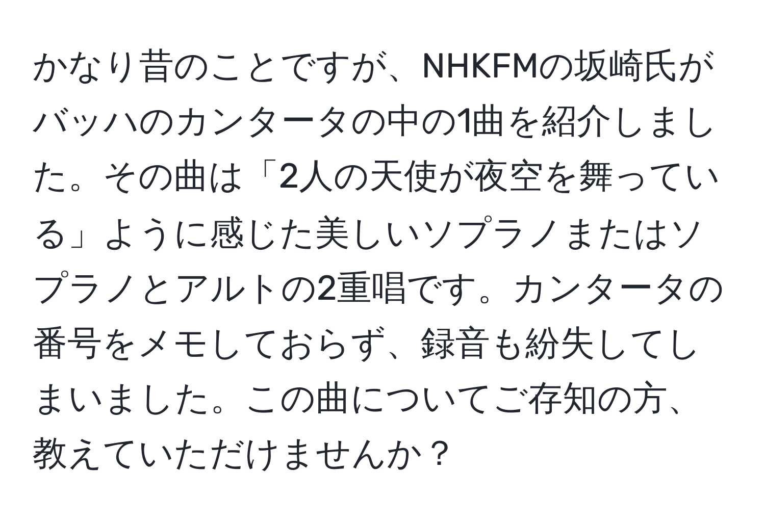 かなり昔のことですが、NHKFMの坂崎氏がバッハのカンタータの中の1曲を紹介しました。その曲は「2人の天使が夜空を舞っている」ように感じた美しいソプラノまたはソプラノとアルトの2重唱です。カンタータの番号をメモしておらず、録音も紛失してしまいました。この曲についてご存知の方、教えていただけませんか？