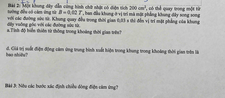 Một khung dây dẫn cứng hình chữ nhật có diện tích 200cm^2 , có thể quay trong một từ 
tường đều có cảm ứng từ B=0,02T , ban đầu khung ở vị trí mà mặt phẳng khung dây song song 
với các đường sức từ. Khung quay đều trong thời gian 0,03 s thì đến vị trí mặt phẳng của khung
dây vuông góc với các đường sức từ. 
a.Tính độ biến thiên từ thông trong khoảng thời gian trên? 
d. Giá trị suất điện động cảm ứng trung bình xuất hiện trong khung trong khoảng thời gian trên là 
bao nhiêu? 
Bài 3: Nêu các bước xác định chiều dòng điện cảm ứng?