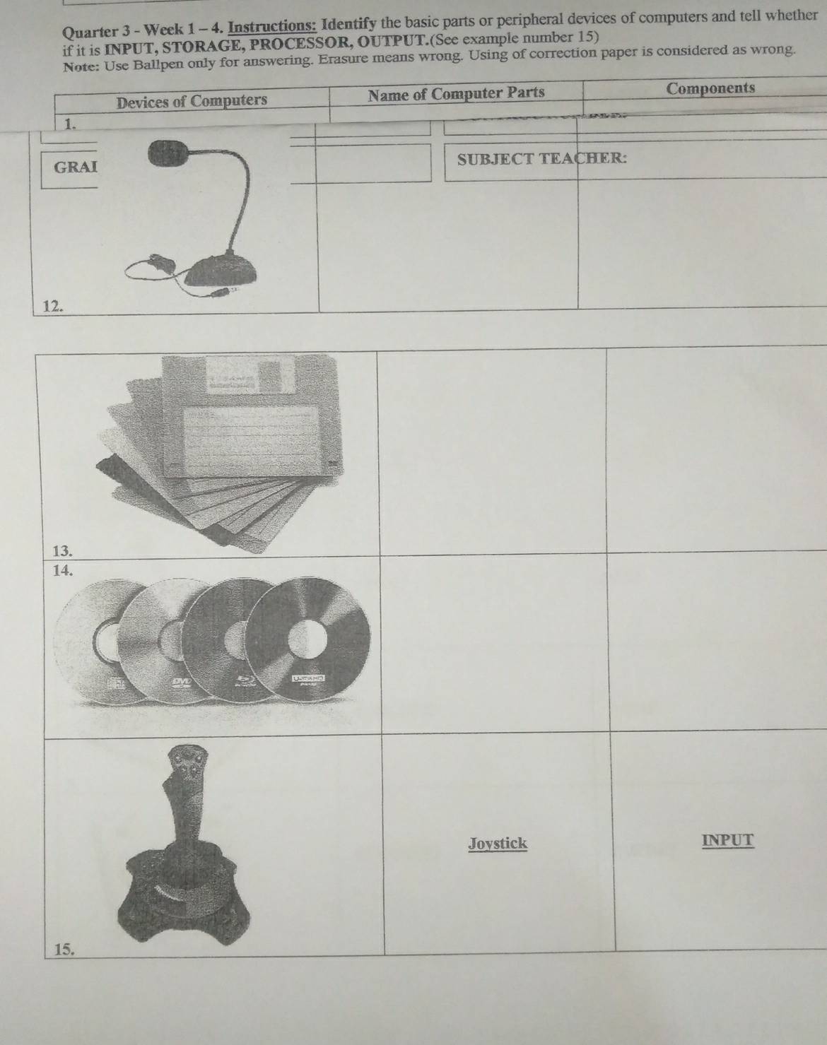 Quarter 3 - Week 1 - 4. Instructions: Identify the basic parts or peripheral devices of computers and tell whether 
if it is INPUT, STORAGE, PROCESSOR, OUTPUT.(See example number 15) 
answering. Erasure means wrong. Using of correction paper is considered as wrong.