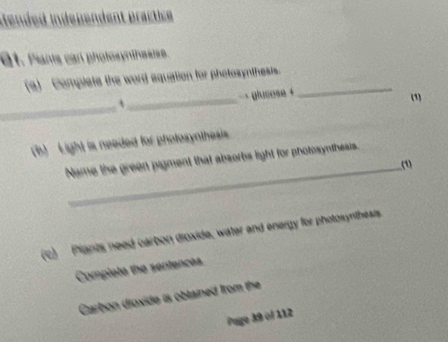 ended independent practice 
6t. Pants can photosynthesise. 
(a) Complete the word equation for photosynthests._ 
_ 
` _+ glucose + 
(1) 
b) Light is neaded for pholosynthesis 
Name the green pigment that absorbs light for photosyntheats. 
_(1) 
(c) Plants need carbon dioxide, water and energy for photosynthesis 
Complete the sentences 
Carbon dioxide is obtained from the 
Page 39 of 112