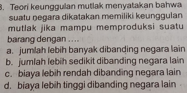 Teori keunggulan mutlak menyatakạn bahwa
suatu negara dikatakan memiliki keunggulan
mutlak jika mampu memproduksi suatu
barang dengan .. ..
a. jumlah lebih banyak dibanding negara lain
b. jumlah lebih sedikit dibanding negara lain
c. biaya lebih rendah dibanding negara lain
d. biaya lebih tinggi dibanding negara lain