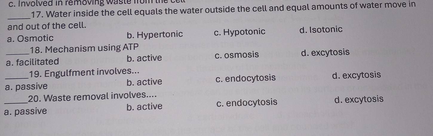 Involved in removing waste from the c
_17. Water inside the cell equals the water outside the cell and equal amounts of water move in
and out of the cell.
a. Osmotic b. Hypertonic c. Hypotonic d. Isotonic
18. Mechanism using ATP
_a. facilitated b. active c. osmosis d. excytosis
19. Engulfment involves...
_a. passive b. active c. endocytosis
d. excytosis
20. Waste removal involves....
a. passive b. active c. endocytosis
d. excytosis