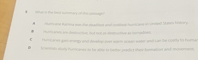 What is the best summary of this passage?
A Hurricane Katrina was the deadliest and costliest hurricane in United States history.
B Hurricanes are destructive, but not as destructive as tornadoes.
C Hurricanes gain energy and develop over warm ocean water and can be costly to humar
D Scientists study hurricanes to be able to better predict their formation and movement.