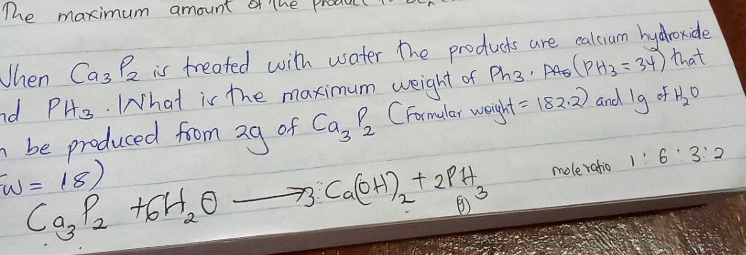 The maximum amount of the produc 
When Ca_3P_2 is treated with water the products are calcium hydhroxide 
nd PH_3. What is the maximum weight of Ph_3 AE (PH_3=34) that 
be produced from ag of Ca_3P_2 CFormular weight =182.2 and 1g of H_2O
1 v=18)
Ca_3P_2+6H_2O
73 Ca(OH)_2+2PH_3 moleratio 1:6:3:2
o