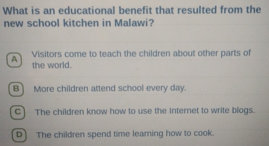 What is an educational benefit that resulted from the
new school kitchen in Malawi?
A Visitors come to teach the children about other parts of
the world.
B More children attend school every day.
C) The children know how to use the Internet to write blogs.
D) The children spend time learning how to cook.