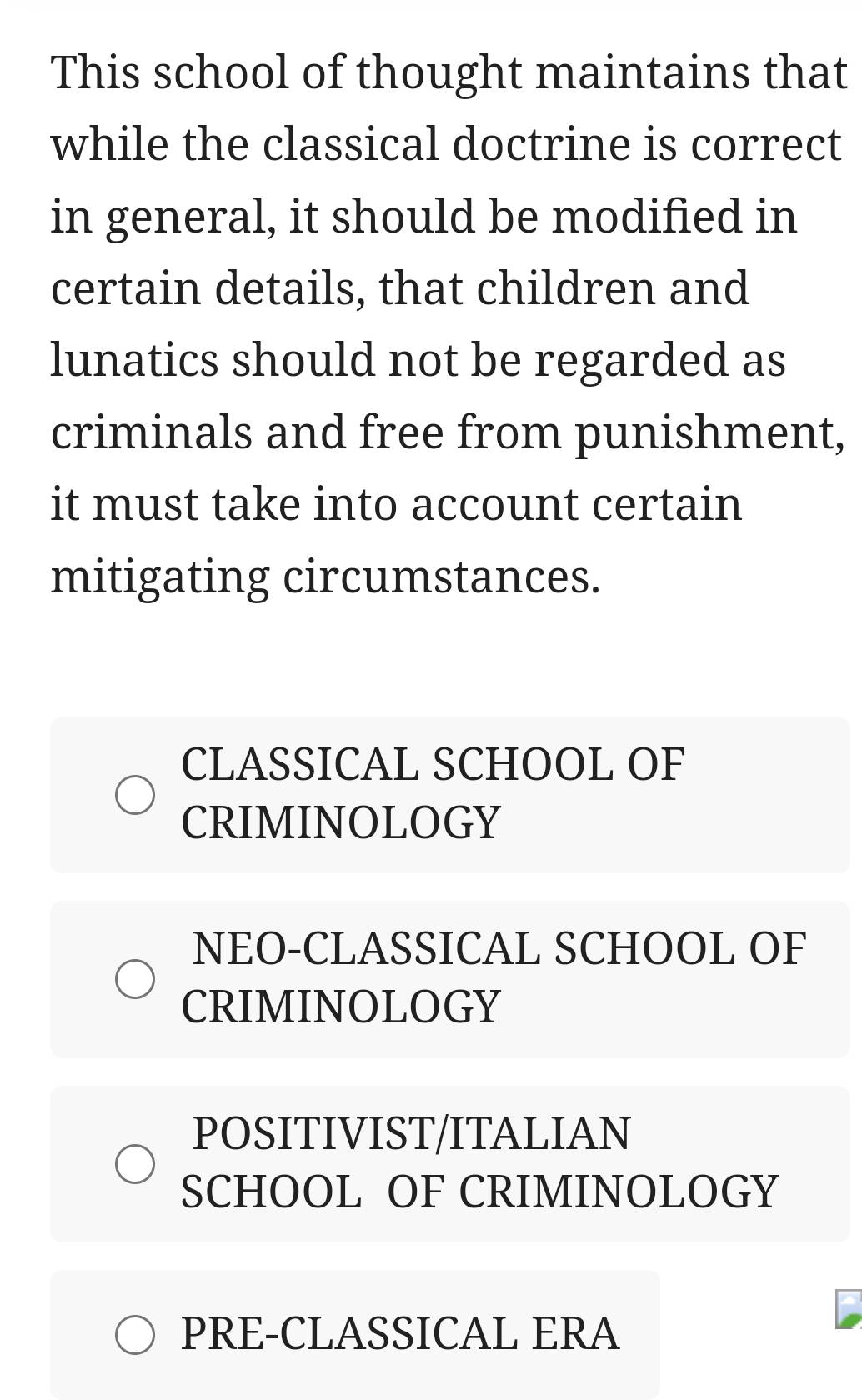 This school of thought maintains that
while the classical doctrine is correct
in general, it should be modified in
certain details, that children and
lunatics should not be regarded as
criminals and free from punishment,
it must take into account certain
mitigating circumstances.
CLASSICAL SCHOOL OF
CRIMINOLOGY
NEO-CLASSICAL SCHOOL OF
CRIMINOLOGY
POSITIVIST/ITALIAN
SCHOOL OF CRIMINOLOGY
PRE-CLASSICAL ERA