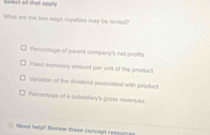 Select all that apply
What are the two ways royalties may be levied?
Percentage of parent company's net profits
Fixed monetary amount per unit of the product
Variation of the dividend associated with product
Percentage of a subsidiary's gross revenues
Need help? Review these concept resources