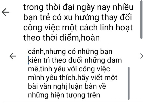 trong thời đại ngày nay nhiều 
bạn trẻ có xu hướng thay đổi 
công việc một cách linh hoạt 
theo thời điểm,hoàn 
cảnh,nhưng có những bạn 
kiên trì theo đuổi những đam 
mê,tình yêu với công việc 
mình yêu thích.hãy viết một 
bài văn nghị luận bàn về 
những hiện tượng trên