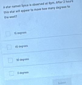 A star named Spica is observed at 9pm. After 2 hours
this star will appear to move how many degrees to
the west?
15 degreea
45 degrees
30 degreea
O degrees
Bubmit