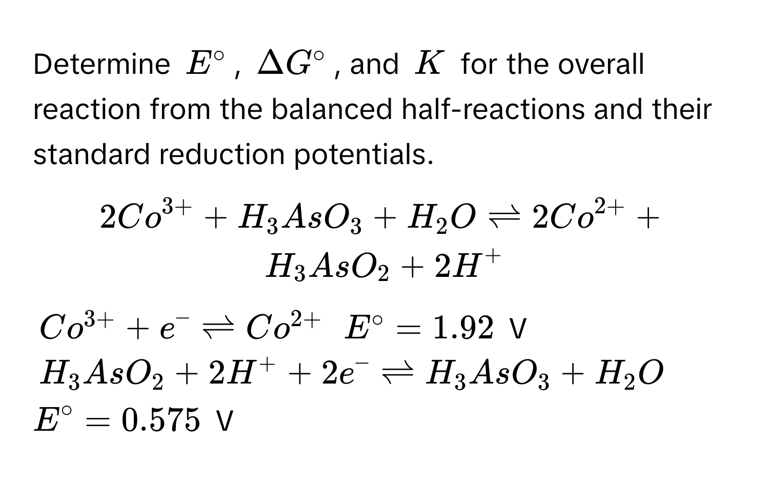 Determine $E^(circ$, $Delta G°$, and $K$ for the overall reaction from the balanced half-reactions and their standard reduction potentials.

$2Co^3+) + H_3AsO_3 + H_2O leftharpoons 2Co^(2+) + H_3AsO_2 + 2H^(+$

$Co^3+) + e^(- leftharpoons Co^2+)$  $E° = 1.92$ V

$H_3AsO_2 + 2H^+ + 2e^- leftharpoons H_3AsO_3 + H_2O$  $E° = 0.575$ V