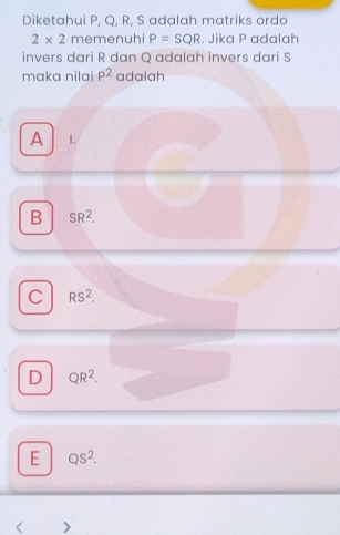 Diketahui P, Q, R, S adalah matriks ordo
2* 2 memenuhi P=SQR. Jika P adalah
invers dari R dan Q adalah invers dari S
maka nilai P^2 adalah
A 1.
B SR^2.
C RS^2.
D QR^2.
E QS^2. 
<