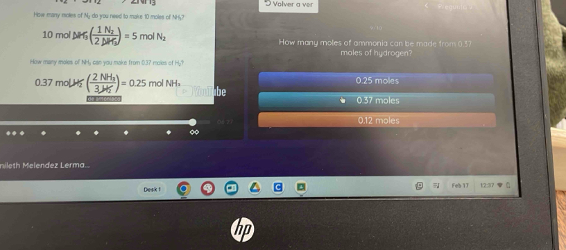 Volver a ver
How many moles of N₂ do you need to make 10 moles of NH₂?
10mol△ M_3(frac 1N_22△ M_3)=5 mol N_2 How many moles of ammonia can be made from 0.37
moles of hydrogen?
How many moles of NH₃ can you make from 0.37 moles of H₂?
0.37 mol H (frac 2NH_33.145)=0.25 molNH_2 0.25 moles
ibe
de amonisco 0.37 moles
06 27 0.12 moles
nileth Melendez Lerma...
Desk 1 Feb 17 12:37
hp