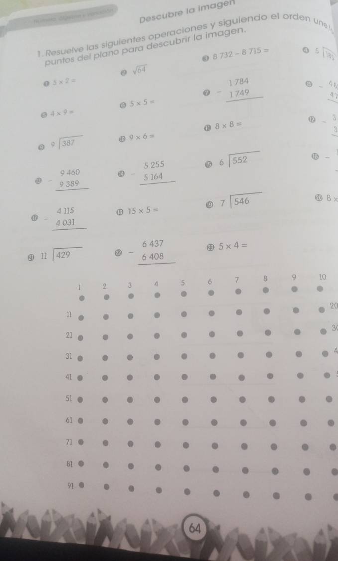 Descubre la imagen 
Himero, digepea y canación 
1. Resuelve las siguientes operaciones y siguiendo el orden une l 
puntos del plano para descubrir la imagen.
8732-8715= a beginarrayr 5encloselongdiv 185endarray
0 sqrt(64). 5* 2=
@ 5* 5=
beginarrayr 1784 -1749 hline endarray B beginarrayr -4b 4, hline endarray
6 4* 9=
⑪ 8* 8=
⑫ -beginarrayr 3 3 hline endarray
beginarrayr 9encloselongdiv 387endarray ⑩ 9* 6=
beginarrayr 9460 -9389 hline endarray ⑩ beginarrayr 5255 -5164 hline endarray ⑮ beginarrayr 6encloselongdiv 552endarray 1 - 
⑰ beginarrayr 4115 -4031 hline endarray 1 15* 5= ⑲ beginarrayr 7encloselongdiv 546endarray
2 8*
⑳ beginarrayr 11encloselongdiv 429endarray ② beginarrayr 6437 -6408 hline endarray 23 5* 4=
1 2 3 4 5 6 7 8 9 10
20
11
3
21
A
31
41
51
61
71.
81
91
64