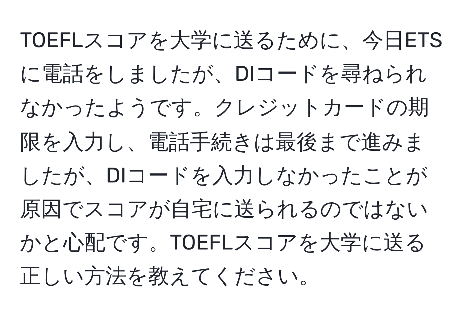 TOEFLスコアを大学に送るために、今日ETSに電話をしましたが、DIコードを尋ねられなかったようです。クレジットカードの期限を入力し、電話手続きは最後まで進みましたが、DIコードを入力しなかったことが原因でスコアが自宅に送られるのではないかと心配です。TOEFLスコアを大学に送る正しい方法を教えてください。