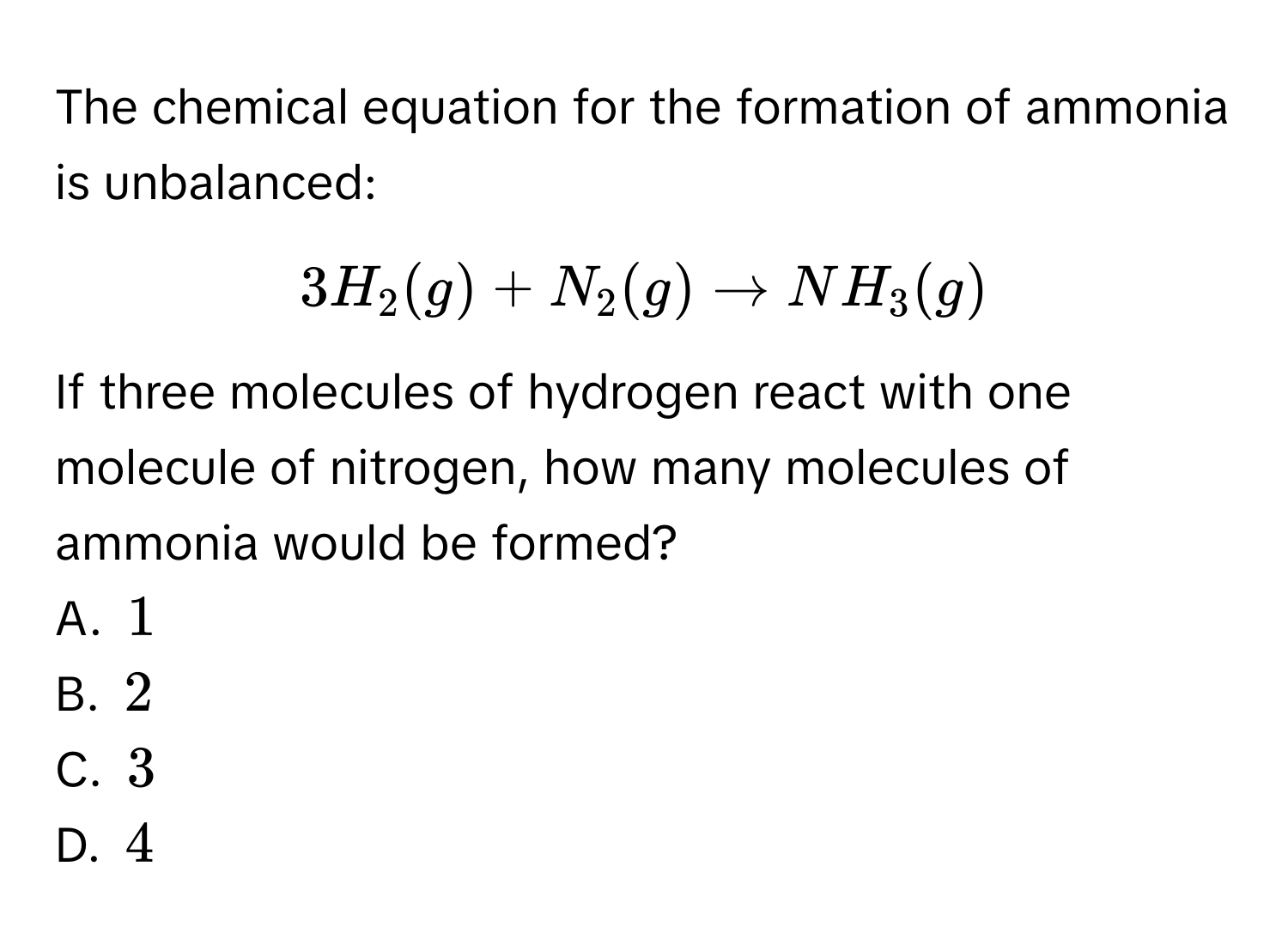 The chemical equation for the formation of ammonia is unbalanced:  
[
3H_2(g) + N_2(g) to NH_3(g)
]  
If three molecules of hydrogen react with one molecule of nitrogen, how many molecules of ammonia would be formed?  
A. (1)  
B. (2)  
C. (3)  
D. (4)