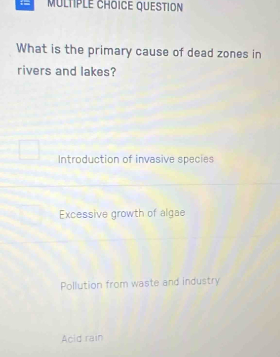 QUESTION
What is the primary cause of dead zones in
rivers and lakes?
Introduction of invasive species
Excessive growth of algae
Pollution from waste and industry
Acid rain