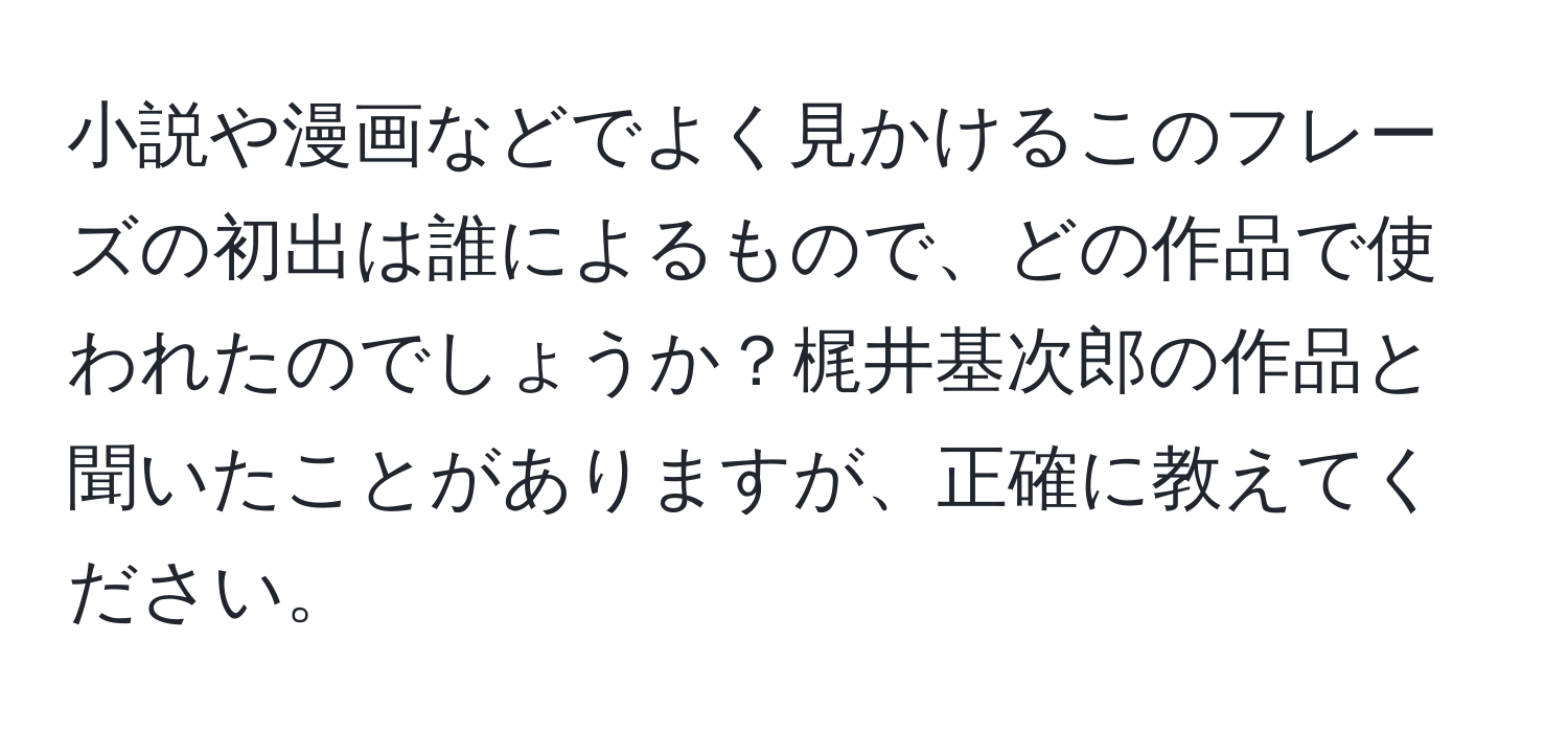 小説や漫画などでよく見かけるこのフレーズの初出は誰によるもので、どの作品で使われたのでしょうか？梶井基次郎の作品と聞いたことがありますが、正確に教えてください。