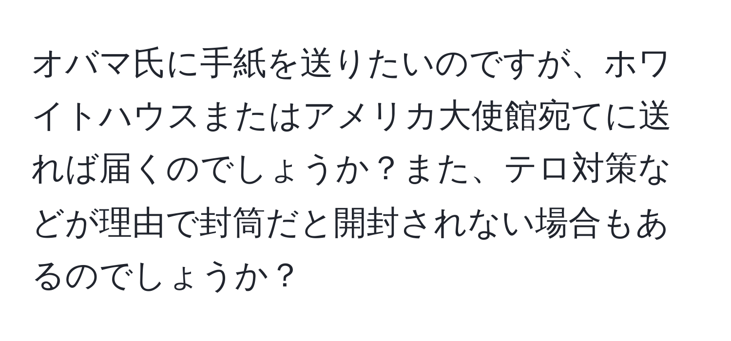 オバマ氏に手紙を送りたいのですが、ホワイトハウスまたはアメリカ大使館宛てに送れば届くのでしょうか？また、テロ対策などが理由で封筒だと開封されない場合もあるのでしょうか？