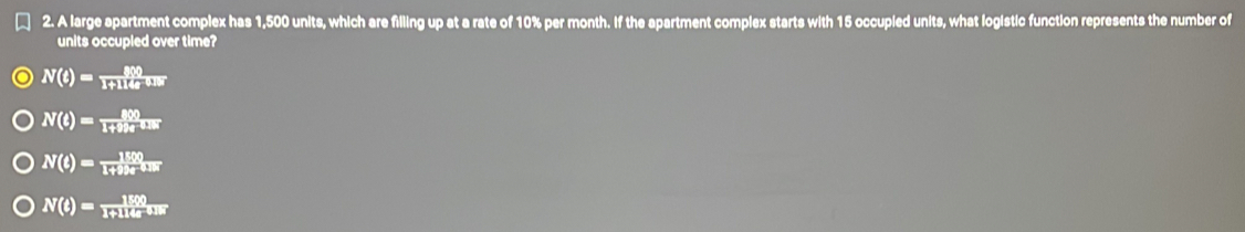 A large apartment complex has 1,500 units, which are filling up at a rate of 10% per month. If the apartment complex starts with 15 occupied units, what logistic function represents the number of
units occupled over time?
N(t)= 800/1+114t ous
N(t)= 800/1+99t^(0.8t) 
N(t)= 1500/1+99t os
N(t)= 1800/1+114t^(0.18) 