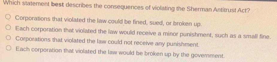 Which statement best describes the consequences of violating the Sherman Antitrust Act?
Corporations that violated the law could be fined, sued, or broken up.
Each corporation that violated the law would receive a minor punishment, such as a small fine.
Corporations that violated the law could not receive any punishment.
Each corporation that violated the law would be broken up by the government.