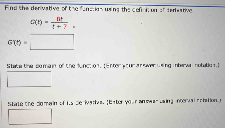 Find the derivative of the function using the definition of derivative.
G(t)= 8t/t+7 
G'(t)=□
State the domain of the function. (Enter your answer using interval notation.) 
State the domain of its derivative. (Enter your answer using interval notation.)