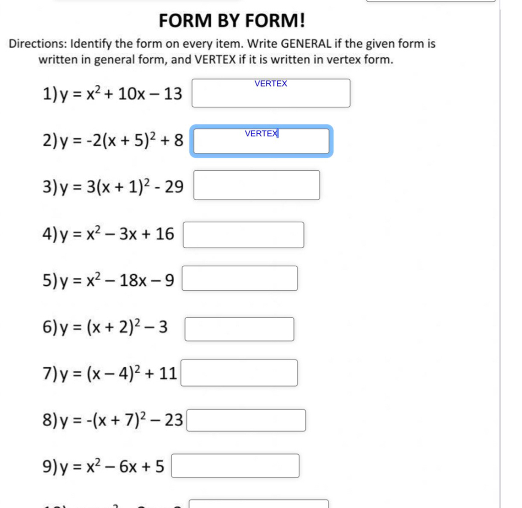 FORM BY FORM! 
Directions: Identify the form on every item. Write GENERAL if the given form is 
written in general form, and VERTEX if it is written in vertex form. 
1) y=x^2+10x-13
VERTEX 
2) y=-2(x+5)^2+8
VERTEX 
3) y=3(x+1)^2-29
4) y=x^2-3x+16 □  
5) y=x^2-18x-9 □ 
6) y=(x+2)^2-3 □ 
7) y=(x-4)^2+11 □ 
8) y=-(x+7)^2-23□ □ 
9) y=x^2-6x+5 □