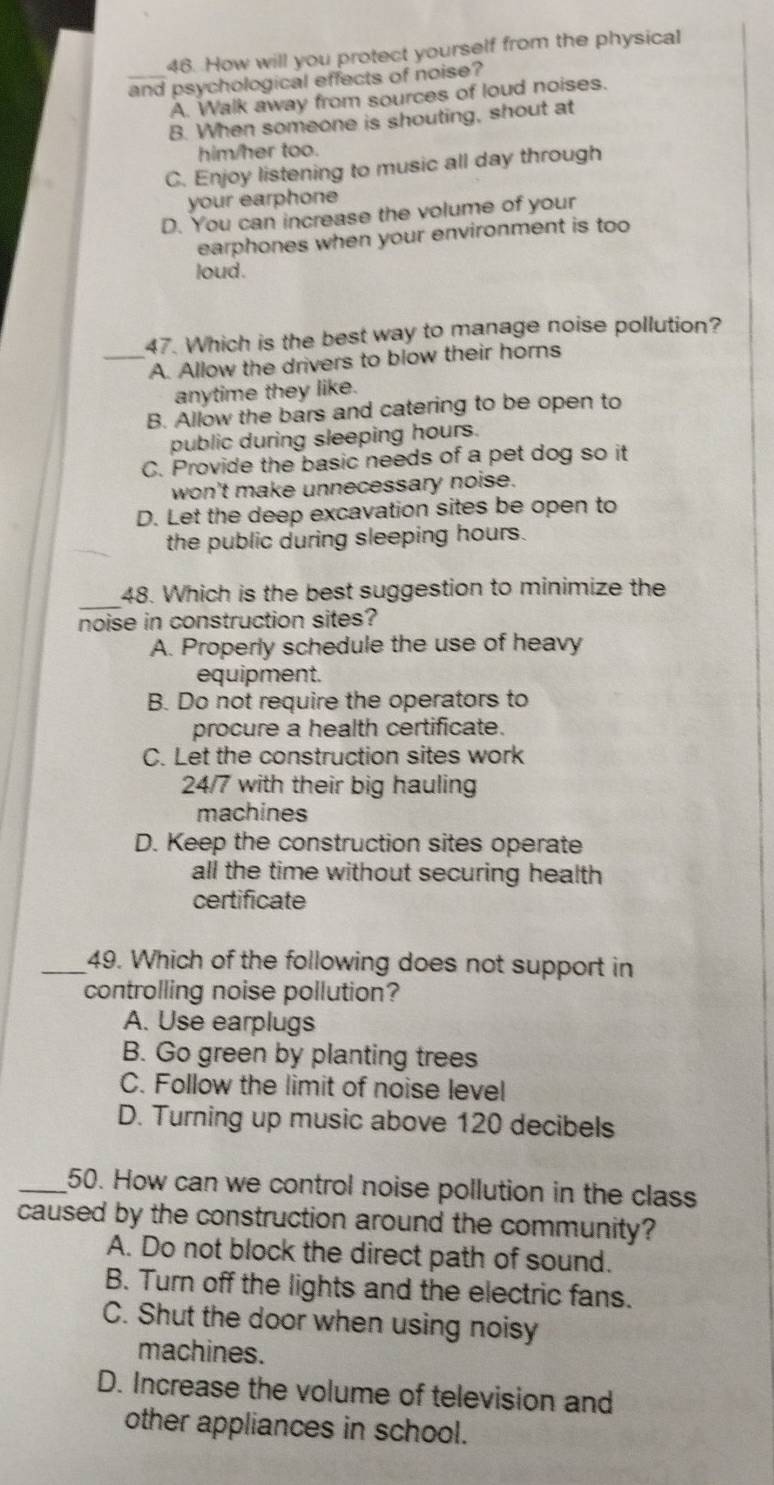 How will you protect yourself from the physical
_and psychological effects of noise?
A. Walk away from sources of loud noises.
B. When someone is shouting, shout at
him/her too.
C. Enjoy listening to music all day through
your earphone
D. You can increase the volume of your
earphones when your environment is too
loud .
47. Which is the best way to manage noise pollution?
_A. Allow the drivers to blow their horns
anytime they like.
B. Allow the bars and catering to be open to
public during sleeping hours.
C. Provide the basic needs of a pet dog so it
won't make unnecessary noise.
D. Let the deep excavation sites be open to
the public during sleeping hours.
_
48. Which is the best suggestion to minimize the
noise in construction sites?
A. Properly schedule the use of heavy
equipment.
B. Do not require the operators to
procure a health certificate.
C. Let the construction sites work
24/7 with their big hauling
machines
D. Keep the construction sites operate
all the time without securing health
certificate
_49. Which of the following does not support in
controlling noise pollution?
A. Use earplugs
B. Go green by planting trees
C. Follow the limit of noise level
D. Turning up music above 120 decibels
_50. How can we control noise pollution in the class
caused by the construction around the community?
A. Do not block the direct path of sound.
B. Turn off the lights and the electric fans.
C. Shut the door when using noisy
machines.
D. Increase the volume of television and
other appliances in school.