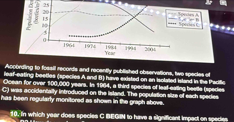 pecies A 
: 
pe ie B 
pecies C 
According to fossil records and recently published observations, two species of 
leaf-eating beetles (species A and B) have existed on an isolated island in the Pacific 
Ocean for over 100,000 years. In 1964, a third species of leaf-eating beetle (species 
· C) was accidentally introduced on the island. The population size of each species 
has been regularly monitored as shown in the graph above. 
10. In which year does species C BEGIN to have a significant impact on species