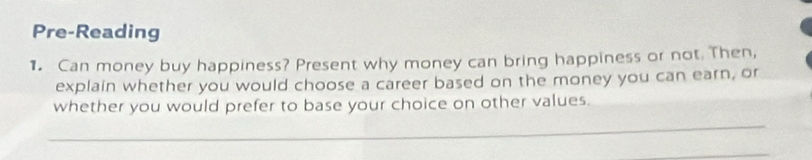 Pre-Reading 
1. Can money buy happiness? Present why money can bring happiness or not. Then, 
explain whether you would choose a career based on the money you can earn, or 
whether you would prefer to base your choice on other values. 
_ 
_