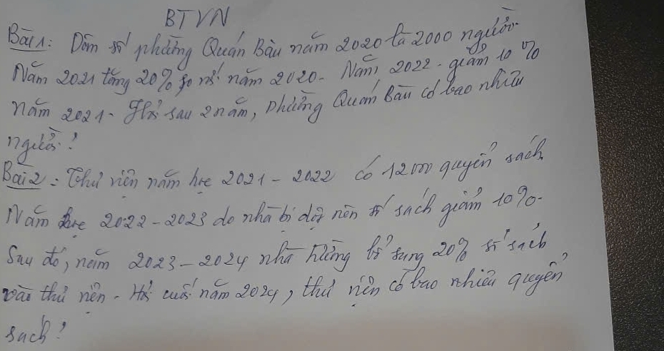 BTVN 
Bai n: Don 5ì plading Quán Bàu mám 2020 to 2000 nguiān 
Nam 202 thny 20% fo r nam 2020. Nom, 2022. qram to 90
nám 2oa gx sau enám, Dhcǒng Qum Bān (ó Zao nhin 
nguli? 
Baiz: Qhu rián nán hre 2021-2az2 có120 gayàn sad 
Nám dre 8028-2023 do zhā bi dà nán o snck guàn to 90
Say do, nom 2023-202y hú hing iǒ tong, 20% 5í3nc6 
pā thà nén, Hà aǒ nám 2029) thǐ niǎn (ó ǒao nhiǔn qagén 
Back?