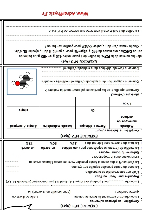 EXERCICE N°1 (8pts)
Compléter les phrases suivantes :
La couche d'air entourant la terre se nomme_ : elle se divise en
quatre couches : _(dans laquelle nous vivons), la
_
La couche_ nous protège des rayons du soleil les plus dangereux (ultraviolets U.V)
. Répondre par Vrai ou Faux:
L'air est compressible et expansible
_
La zone de haute pression appelée anticyclone
_
Le Vent souffle des zones à haute pression vers les zones à basse pression_
Nous vivons dans la troposphère
_
. Entourer la bonne réponse :
Le modèle de l'atome se représente par : une sphère  un cercle un carré
Le taux de diazote dans l'air est de : 21% 50% 78%
EXERCICE overline N°2 (8pts)
.
Molécule d'éthanol
Comment appelle-t-on les particules qui constituent la matière ?
_
. Donner la composition de la molécule d'éthanol modélisée ci-contre
_
_
Donner la formule chimique de la molécule d'éthanol :_
EXERCICE N°3 (4pt)
elon les normes de la FIFA, le ballon doit peser entre 410 g et 450 g. Le ballon de
oot de KARIM a une masse de 445 g dégonflé. pour le gonflé, il doit y ajouter 5L d'air.
. Quelle masse d'air doit ajouter KARIM pour gonfler son ballon ?
_
_
. Le ballon de KARIM est-il conforme aux normes de la FIFA ?
_
_
Www.AdrarPhysic.Fr