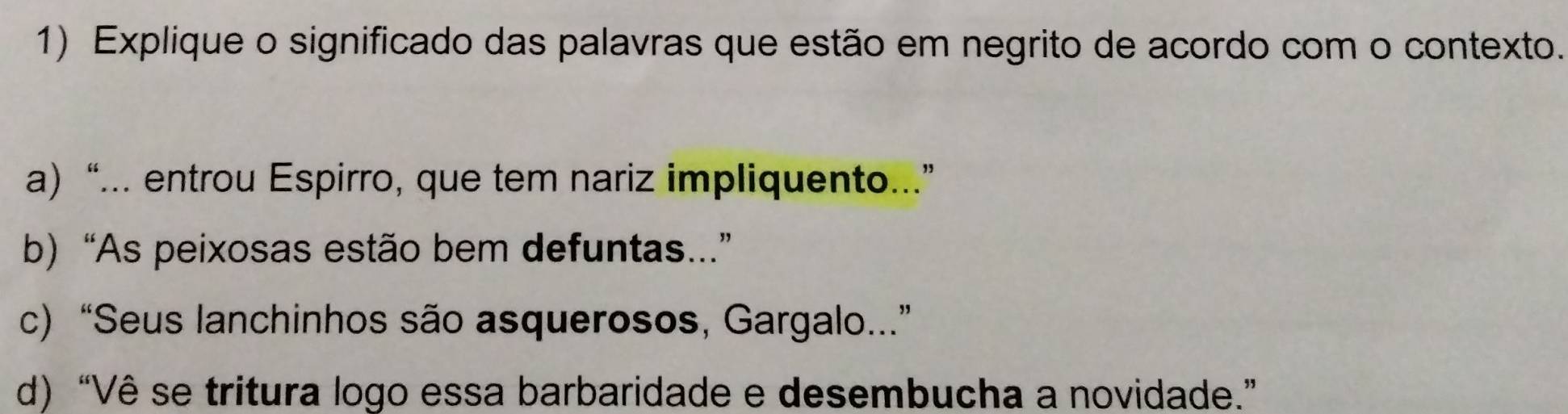 Explique o significado das palavras que estão em negrito de acordo com o contexto.
a) “... entrou Espirro, que tem nariz impliquento...”
b) “As peixosas estão bem defuntas...”
c) “Seus lanchinhos são asquerosos, Gargalo...”
d) “Vê se tritura logo essa barbaridade e desembucha a novidade.”