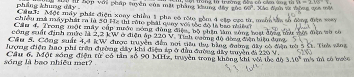 c, tật trong từ trường đêu có cảm ứng từ B=2.10^(-2)T. 
Ông sực lử hợp với pháp tuyến của mặt phẳng khung dây góc 60°
phẳng khung dây. . Xác định từ thông qua mặt 
Câu3: Một máy phát điện xoay chiều 1 pha có rôto gồm 4 cặp cực từ, muốn tần số đòng điện xoay 
chiều mà máyphát ra là 50 Hz thì rôto phải quay với tốc độ là bao nhiêu? 
Câu 4. Trong một máy cấp nước nóng dùng điện, bộ phận làm nóng hoạt động như một điện trở có 
công suất định mức là 2,2 kW ở điện áp 220 V. Tính cường độ dòng điện hiệu dụng. 
Câu 5. Công suất 4,4 kW được truyền đến nơi tiêu thụ bằng đường dây có điện trở 5 Ω. Tính năng 
lượng điện hao phí trên đường dây khi điện áp ở đầu đường dây truyền đi 220 V. 
Câu 6. Một sóng điện từ có tần số 90 MHz, truyền trong không khí với tốc độ 3.10^8
sóng là bao nhiêu met? m/s thì có bước