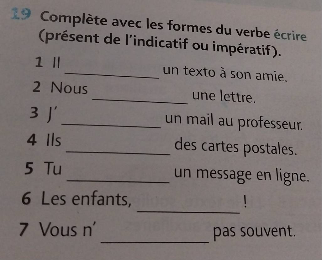 Complète avec les formes du verbe écrire 
(présent de l'indicatif ou impératif). 
1 Ⅱ _un texto à son amie. 
2 Nous _une lettre. 
3 J _un mail au professeur. 
4 Ils _des cartes postales. 
5 Tu_ un message en ligne. 
_ 
6 Les enfants, 
7 Vous n' 
_pas souvent.