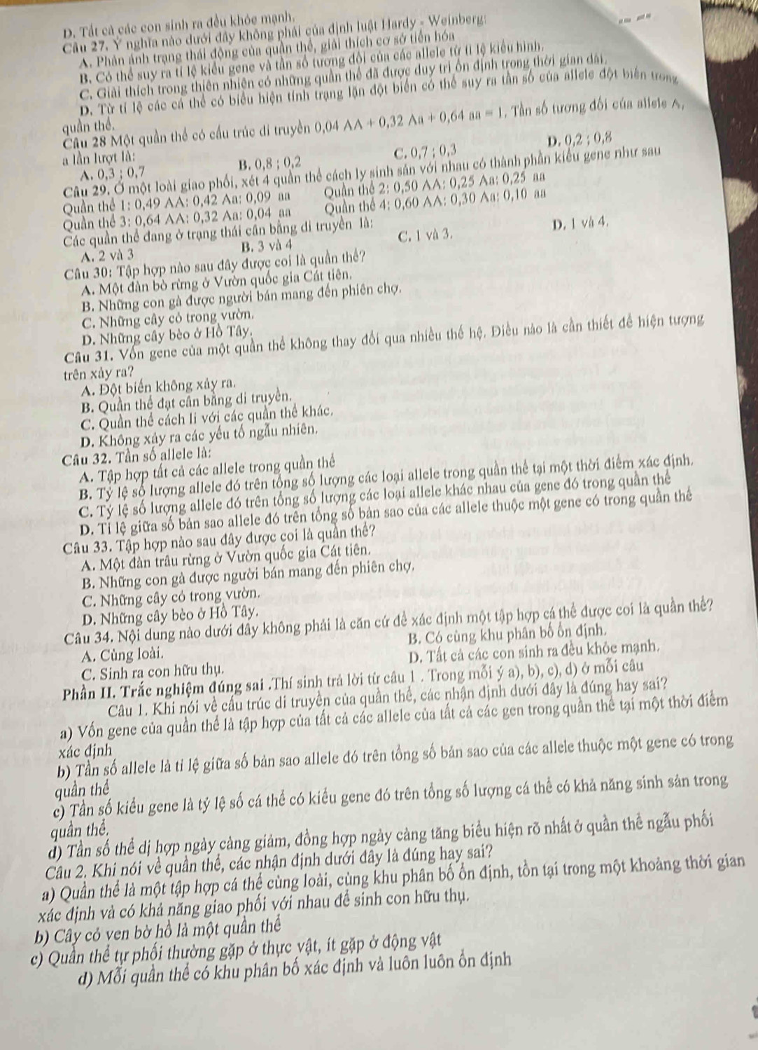 D. Tất cả các con sinh ra đều khóc mạnh.
Cầu 27. Y nghĩa nào dưới đây không phải của định luật Hardy - Weinberg:
A. Phân ảnh trạng thái động của quần thể, giải thích cơ sở tiến hóa
B. Có thể suy ra tỉ lệ kiểu gene và tần số tương đối của các allele từ tỉ lệ kiểu hình.
C. Giải thích trong thiên nhiện có những quần thể đã được duy trì ổn định trong thời gian dài
D. Từ tí lệ các cá thể có biểu hiện tính trạng lặn đột biển có thể suy ra tần số của allele đột biến trong
Cầu 28 Một quần thể có cầu trúc di truyền 0,04AA+0,32Aa+0,64aa=1. Tần số tương đối của alieie A,
quần thể.
D. 0,2;0,8
lần lượt là:
C. 0,7:0,3
B. 0,8;0,2
Câu 2 t loài giao phối, xét 4 quần thể cách ly sinh sản với nhau có thành phần kiểu gene như sau
A. 0,3;0,7
Quần thể 1:0,49 AA: 0,42 Aa: 0,09 aa Quần thể 2:0,50 AA:0,25Aa:0,25 a n
Quần thể 3:0,64 AA: 0,32 Aa: 0,04 aa Quần thể 4:0,60 A:0 ,30 Aa: 0.1 0 aa
Các quần thể đang ở trạng thái cần bằng đi truyền là:
A. 2 và 3 B. 3 và 4 C. 1 và 3. D. 1 và 4.
Câu 30: Tập hợp nào sau đây được coi là quần thể?
A. Một đàn bò rừng ở Vườn quốc gia Cát tiên.
B. Những con gà được người bán mang đến phiên chợ.
C. Những cây có trong vườn.
D. Những cây bèo ở Hồ Tây.
Câu 31. Vốn gene của một quần thể không thay đổi qua nhiều thế hệ. Điều nào là cần thiết để hiện tượng
trên xảy ra?
A. Đột biến không xảy ra.
B. Quận thể đạt cần bằng đi truyền.
C. Quần thể cách li với các quần thể khác.
D. Không xảy ra các yếu tố ngẫu nhiên.
Câu 32. Tần số allele là:
A. Tập hợp tất cả các allele trong quần thể
B. Tỷ lệ số lượng allele đó trên tổng số lượng các loại allele trong quần thể tại một thời điểm xác định.
C. Tỷ lệ số lượng allele đó trên tổng số lượng các loại allele khác nhau của gene đó trong quần thể
D. Tỉ lệ giữa số bản sao allele đó trên tổng số bản sao của các allele thuộc một gene có trong quần thể
Câu 33. Tập hợp nào sau đây được coi là quần thể?
A. Một đàn trâu rừng ở Vườn quốc gia Cát tiên.
B. Những con gà được người bán mang đến phiên chợ.
C. Những cây có trong vườn.
D. Những cây bèo ở Hồ Tây.
Câu 34. Nội dung nào dưới đẩy không phải là căn cứ để xác định một tập hợp cá thể được coi là quần thể?
A. Cùng loài. B. Có cùng khu phân bố ốn định.
C. Sinh ra con hữu thụ. D. Tất cả các con sinh ra đều khỏc mạnh.
Phần II. Trắc nghiệm đúng sai .Thí sinh trả lời từ câu 1 . Trong mỗi ý a), b), c), d) ở mỗi câu
Câu 1. Khi nói về cầu trúc di truyền của quần thể, các nhận định dưới đây là đúng hay sai?
a) Vốn gene của quần thể là tập hợp của tất cả các allele của tất cả các gen trong quần thể tại một thời điểm
xác định
b) Tần số allele là ti lệ giữa số bản sao allele đó trên tổng số bản sao của các allele thuộc một gene có trong
quần thể
c) Tần số kiểu gene là tỷ lệ số cá thể có kiểu gene đó trên tổng số lượng cá thể có khả năng sinh sản trong
quần thể,
đ) Tần số thể dị hợp ngày càng giảm, đồng hợp ngày cảng tăng biểu hiện rõ nhất ở quần thể ngẫu phối
Câu 2. Khi nói về quần thể, các nhận định dưới đây là đúng hay sai?
a) Quần thể là một tập hợp cá thể cùng loài, cùng khu phân bố ổn định, tồn tại trong một khoảng thời gian
xác định và có khả năng giao phối với nhau để sinh con hữu thụ.
b) Cây cỏ ven bờ hồ là một quần thể
c) Quần thể tự phối thường gặp ở thực vật, ít gặp ở động vật
d) Mỗi quần thể có khu phân bố xác định và luôn luôn ổn định