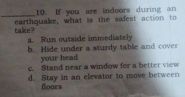 If you are indoors during an
earthquake, what is the safest action to
take?
a. Run outside immediately
b. Hide under a sturdy table and cover
your head
c. Stand near a window for a better view
d. Stay in an elevator to move between
floors