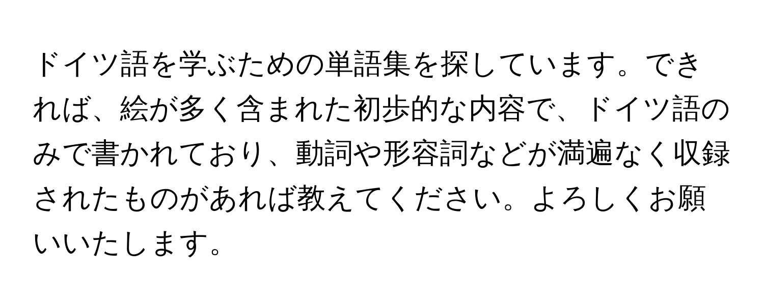 ドイツ語を学ぶための単語集を探しています。できれば、絵が多く含まれた初歩的な内容で、ドイツ語のみで書かれており、動詞や形容詞などが満遍なく収録されたものがあれば教えてください。よろしくお願いいたします。