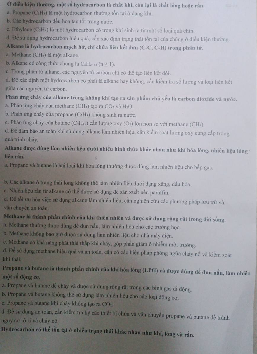 Ở điều kiện thường, một số hydrocarbon là chất khí, còn lại là chất lồng hoặc rắn.
a. Propane (C₃Hs) là một hydrocarbon thường tồn tại ở dạng khí.
b. Các hydrocarbon đều hòa tan tốt trong nước.
c. Ethylene (C₂H₄) là một hydrocarbon có trong khí sinh ra từ một số loại quả chín.
d. Để sử dụng hydrocarbon hiệu quả, cần xác định trạng thái tồn tại của chúng ở điều kiện thường.
Alkane là hydrocarbon mạch hở, chỉ chứa liên kết đơn (C-C, C-H) trong phân tử.
a. Methane (CH₄) là một alkane.
b. Alkane có công thức chung là C_nH_2n+2(n≥ 1).
c. Trong phân tử alkane, các nguyên tử carbon chỉ có thể tạo liên kết đôi.
d. Để xác định một hydrocarbon có phải là alkane hay không, cần kiểm tra số lượng và loại liên kết
giữa các nguyên tử carbon.
Phản ứng cháy của alkane trong không khí tạo ra sản phẩm chủ yếu là carbon dioxide và nước.
a. Phản ứng cháy của methane (CH₄) tạo ra CO_2 và H_2O.
b. Phản ứng cháy của propane (C₃H₈) không sinh ra nước.
c. Phản ứng cháy của butane (C₄H₁₀) cần lượng 0xy (O₂) lớn hơn so với methane (CH₄).
d. Để đảm bảo an toàn khi sử dụng alkane làm nhiên liệu, cần kiểm soát lượng oxy cung cấp trong
quá trình cháy.
Alkane được dùng làm nhiên liệu dưới nhiều hình thức khác nhau như khí hóa lỏng, nhiên liệu lỏng v
liệu rắn.
a. Propane và butane là hai loại khí hóa lỏng thường được dùng làm nhiên liệu cho bếp gas.
b. Các alkane ở trạng thái lỏng không thể làm nhiên liệu dưới dạng xăng, dầu hòa.
c. Nhiên liệu rắn từ alkane có thể được sử dụng đề sản xuất nến paraffin.
d. Để tối ưu hóa việc sử dụng alkane làm nhiên liệu, cần nghiên cứu các phương pháp lưu trữ và
vận chuyển an toàn.
Methane là thành phần chính của khí thiên nhiên và được sử dụng rộng rãi trong đời sống.
a. Methane thường được dùng để đun nấu, làm nhiên liệu cho các trường học.
b. Methane không bao giờ được sử dụng làm nhiên liệu cho nhà máy điện.
c. Methane có khả năng phát thải thấp khi cháy, góp phần giảm ô nhiễm môi trường.
d. Đề sử dụng methane hiệu quả và an toàn, cần có các biện pháp phòng ngừa cháy nồ và kiểm soát
khí thải.
Propane và butane là thành phần chính của khí hóa lồng (LPG) và được dùng đễ đun nấu, làm nhiên
một số động cơ.
a. Propane và butane dễ cháy và được sử dụng rộng rãi trong các bình gas di động.
b. Propane và butane không thể sử dụng làm nhiên liệu cho các loại động cơ.
c. Propane và butane khi cháy không tạo ra CO_2.
d. Để sử dụng an toàn, cần kiểm tra kỹ các thiết bị chứa và vận chuyền propane và butane đề tránh
nguy cơ rò ri và cháy nổ.
Hydrocarbon có thể tồn tại ở nhiều trạng thái khác nhau như khí, lông và rắn.