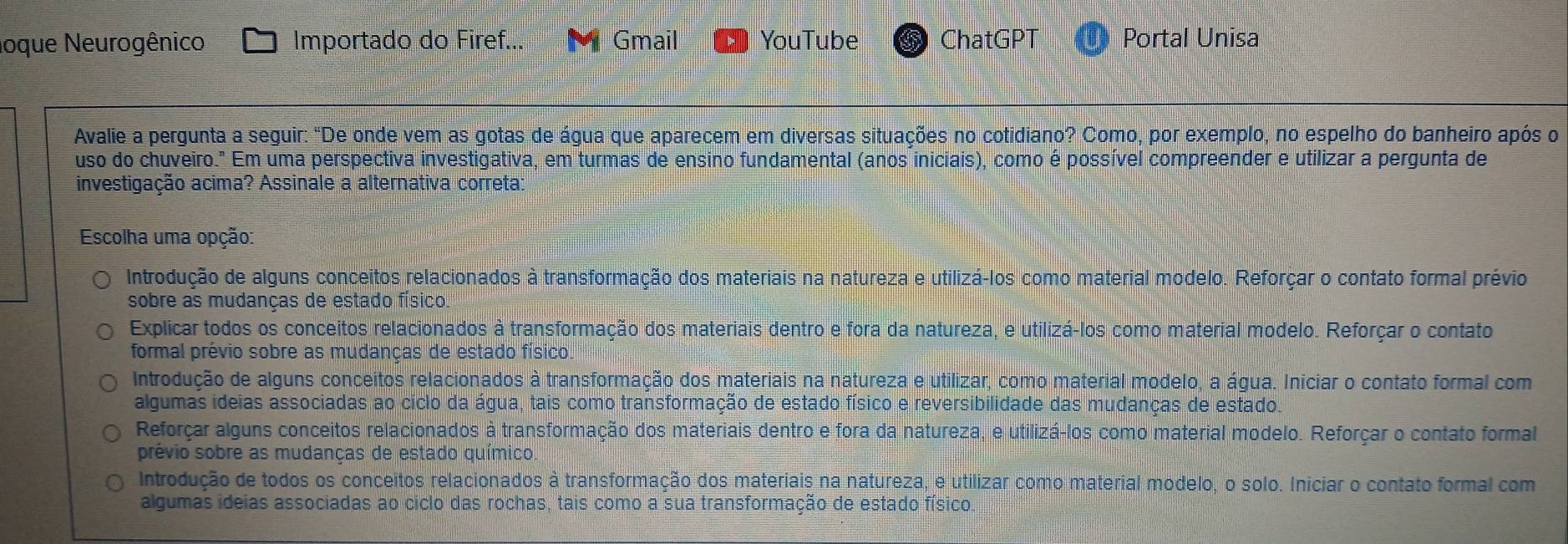 oque Neurogênico Importado do Firef. Gmail YouTube ChatGPT Portal Unisa
Avalie a pergunta a seguir: "De onde vem as gotas de água que aparecem em diversas situações no cotidiano? Como, por exemplo, no espelho do banheiro após o
uso do chuveiro." Em uma perspectiva investigativa, em turmas de ensino fundamental (anos iniciais), como é possível compreender e utilizar a pergunta de
investigação acima? Assinale a alternativa correta:
Escolha uma opção:
Introdução de alguns conceitos relacionados à transformação dos materiais na natureza e utilizá-los como material modelo. Reforçar o contato formal prévio
sobre as mudanças de estado físico
Explicar todos os conceitos relacionados à transformação dos materiais dentro e fora da natureza, e utilizá-los como material modelo. Reforçar o contato
formal prévio sobre as mudanças de estado físico.
Introdução de alguns conceitos relacionados à transformação dos materiais na natureza e utilizar, como material modelo, a água. Iniciar o contato formal com
algumas ideias associadas ao ciclo da água, tais como transformação de estado físico e reversibilidade das mudanças de estado.
Reforçar alguns conceitos relacionados à transformação dos materiais dentro e fora da natureza, e utilizá-los como material modelo. Reforçar o contato formal
prévio sobre as mudanças de estado químico.
Introdução de todos os conceitos relacionados à transformação dos materiais na natureza, e utilizar como material modelo, o solo. Iniciar o contato formal com
algumas ideias associadas ao ciclo das rochas, tais como a sua transformação de estado físico.