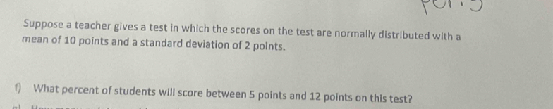 Suppose a teacher gives a test in which the scores on the test are normally distributed with a 
mean of 10 points and a standard deviation of 2 points. 
f) What percent of students will score between 5 points and 12 points on this test?