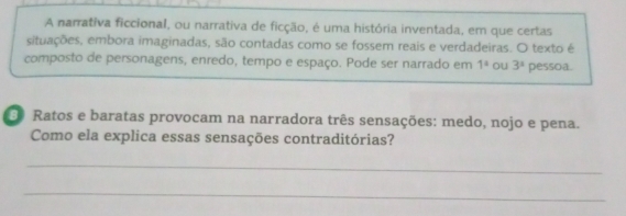 A narrativa ficcional, ou narrativa de ficção, é uma história inventada, em que certas 
situações, embora imaginadas, são contadas como se fossem reais e verdadeiras. O texto é 
composto de personagens, enredo, tempo e espaço. Pode ser narrado em 1° ou 3^s pessoa. 
Ratos e baratas provocam na narradora três sensações: medo, nojo e pena. 
Como ela explica essas sensações contraditórias? 
_ 
_