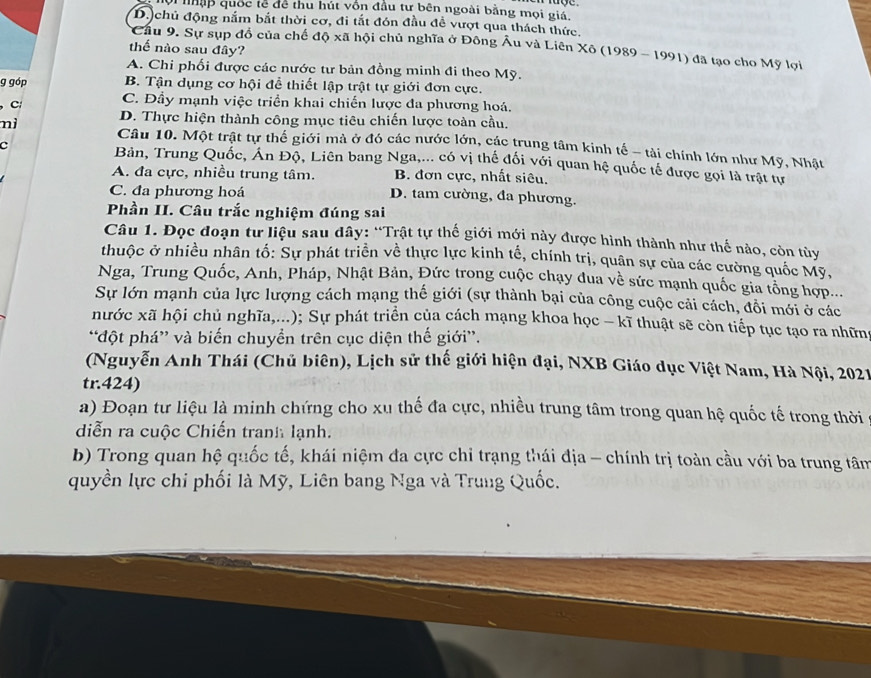 ội nập quốc tễ đề thu hút vồn đầu tư bên ngoài bằng mọi giá,
D.)chủ động nắm bắt thời cơ, đi tắt đón đầu đề vượt qua thách thức.
*Cầu 9. Sự sụp đồ của chế độ xã hội chủ nghĩa ở Đông Âu và Liên Xô (1989 - 1991) đã tạo cho Mỹ lợi
thể nào sau đây?
A. Chi phối được các nước tư bản đồng minh đi theo Mỹ.
g góp B. Tận dụng cơ hội để thiết lập trật tự giới đơn cực.
, C
C. Đầy mạnh việc triển khai chiến lược đa phương hoá.
D. Thực hiện thành công mục tiêu chiến lược toàn cầu.
nì Câu 10. Một trật tự thế giới mà ở đó các nước lớn, các trung tâm kinh tế - tài chính lớn như Mỹ, Nhật
c Bản, Trung Quốc, Ấn Độ, Liên bang Nga,... có vị thế đối với quan hệ quốc tế được gọi là trật tư
A. đa cực, nhiều trung tâm. B. đơn cực, nhất siêu.
C. đa phương hoá D. tam cường, đa phương.
Phần II. Câu trắc nghiệm đúng sai
Câu 1. Đọc đoạn tư liệu sau dây: “Trật tự thế giới mới này được hình thành như thể nào, còn tùy
thuộc ở nhiều nhân tố: Sự phát triển về thực lực kinh tế, chính trị, quân sự của các cường quốc Mỹ,
Nga, Trung Quốc, Anh, Pháp, Nhật Bản, Đức trong cuộc chạy đua về sức mạnh quốc gia tổng hợp...
Sự lớn mạnh của lực lượng cách mạng thế giới (sự thành bại của công cuộc cải cách, đổi mới ở các
hước xã hội chủ nghĩa,...); Sự phát triển của cách mạng khoa học - kĩ thuật sẽ còn tiếp tục tạo ra những
“đột phá” và biến chuyển trên cục diện thế giới”.
(Nguyễn Anh Thái (Chủ biên), Lịch sử thế giới hiện đại, NXB Giáo dục Việt Nam, Hà Nội, 2021
tr.424)
a) Đoạn tư liệu là minh chứng cho xu thế đa cực, nhiều trung tâm trong quan hệ quốc tế trong thời
diễn ra cuộc Chiến tranh lạnh.
b) Trong quan hệ quốc tế, khái niệm đa cực chỉ trạng thái địa - chính trị toàn cầu với ba trung tâm
quyền lực chi phối là Mỹ, Liên bang Nga và Trung Quốc.