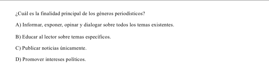 ¿Cuál es la finalidad principal de los géneros periodísticos?
A) Informar, exponer, opinar y dialogar sobre todos los temas existentes.
B) Educar al lector sobre temas específicos.
C) Publicar noticias únicamente.
D) Promover intereses políticos.