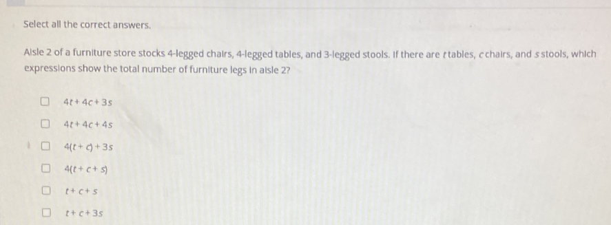 Select all the correct answers.
Aisle 2 of a furniture store stocks 4 -legged chairs, 4 -legged tables, and 3 -legged stools. If there are àtables, cchairs, and s stools, which
expressions show the total number of furniture legs in aisle 2?
4t+4c+3s
4t+4c+4s
4(t+c)+3s
4(t+c+s)
t+c+s
t+c+3s