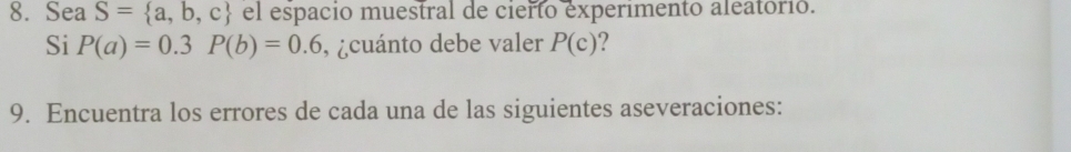 Sea S= a,b,c el espacio muestral de cierto experimento aleatórió. 
Si P(a)=0.3P(b)=0.6 , ¿cuánto debe valer P(c) ? 
9. Encuentra los errores de cada una de las siguientes aseveraciones: