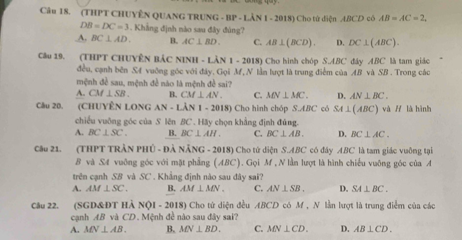 (THPT CHUYÊN QUANG TRUNG - BP - LÀN 1 - 2018) Cho tứ diện ABCD có AB=AC=2,
DB=DC=3. Khẳng định nào sau đây đúng?
A, BC⊥ AD. B. AC⊥ BD. C. AB⊥ (BCD). D. DC⊥ (ABC). 
Câu 19. (THPT CHUYÊN BÁC NINH - LÀN 1 - 2018) Cho hình chóp S. ABC đáy ABC là tam giác
đều, cạnh bên S4 vuỡng góc với đây. Gọi M, N lần lượt là trung điểm của AB và SB. Trong các
mệnh đề sau, mệnh đề nào là mệnh đề sai?
A. CM⊥ SB. B. CM⊥ AN. C. MN⊥ MC. D. AN⊥ BC. 
Câu 20, (CHUYÊN LONG AN- LÀN 1 - 2018) Cho hình chóp S. ABC có SA⊥ (ABC) và H là hình
chiếu vuông góc của S lên BC . Hãy chọn khẳng định đúng.
A. BC⊥ SC. B. BC⊥ AH. C. BC⊥ AB. D. BC⊥ AC. 
Câu 21. (THPT TRÀN PHÚ - ĐẢ NẵNG - 2018) Cho tứ diện S. ABC có đáy ABC là tam giác vuông tại
B và S4 vuông góc với mặt phẳng (ABC). Gọi M , N lần lượt là hình chiếu vuông góc của A
trên cạnh SB và SC . Khẳng định nào sau đây sai?
A. AM⊥ SC. B. AM⊥ MN. C. AN⊥ SB. D. SA⊥ BC. 
Câu 22. (SGD&ĐT HÀ NQI - 2018) Cho tứ diện đều ABCD có M , N lần lượt là trung điểm của các
cạnh AB và CD. Mệnh đề nào sau đây sai?
A. MN⊥ AB. B. MN⊥ BD. C. MN⊥ CD. D. AB⊥ CD.