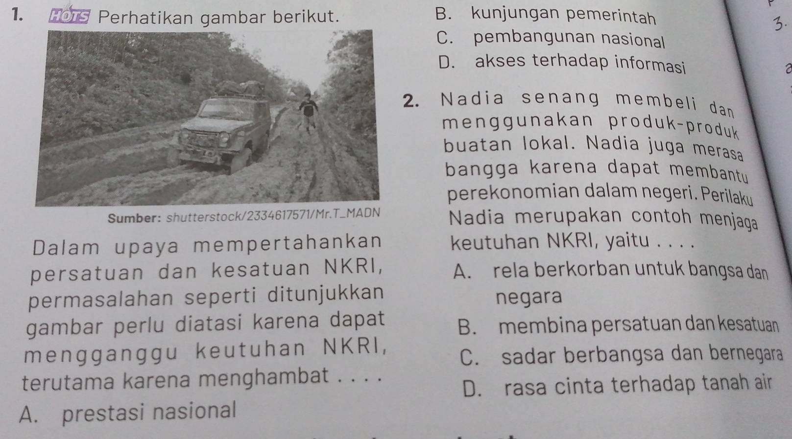 HOTs Perhatikan gambar berikut. B. kunjungan pemerintah
3.
C. pembangunan nasional
D. akses terhadap informasi
a
2. Nadia senang membeli dan
menggunakan produk-produk 
buatan lokal. Nadia juga merasa
bangga karena dapat membantu 
perekonomian dalam negeri. Perilaku
Sumber: shutterstock/2334617571/Mr.T_MADN Nadia merupakan contoh menjaga
Dalam upaya mempertahankan keutuhan NKRI, yaitu . . . .
persatuan dan kesatuan NKRI, A. rela berkorban untuk bangsa dan
permasalahan seperti ditunjukkan negara
gambar perlu diatasi karena dapat
B. membina persatuan dan kesatuan
mengganggu keutuhan NKRI,
C. sadar berbangsa dan bernegara
terutama karena menghambat . . . .
D. rasa cinta terhadap tanah air
A. prestasi nasional