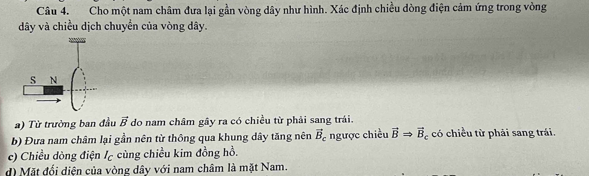 Cho một nam châm đưa lại gần vòng dây như hình. Xác định chiều dòng điện cảm ứng trong vòng 
dây và chiều dịch chuyển của vòng dây. 
a) Từ trường ban đầu vector B do nam châm gây ra có chiều từ phải sang trái. 
b) Đưa nam châm lại gần nên từ thông qua khung dây tăng nên vector B_c ngược chiều vector BRightarrow vector B_c có chiều từ phải sang trái. 
c) Chiều dòng điện I_C cùng chiều kim đồng hồ. 
d) Mặt đối diện của vòng dây với nam châm là mặt Nam.