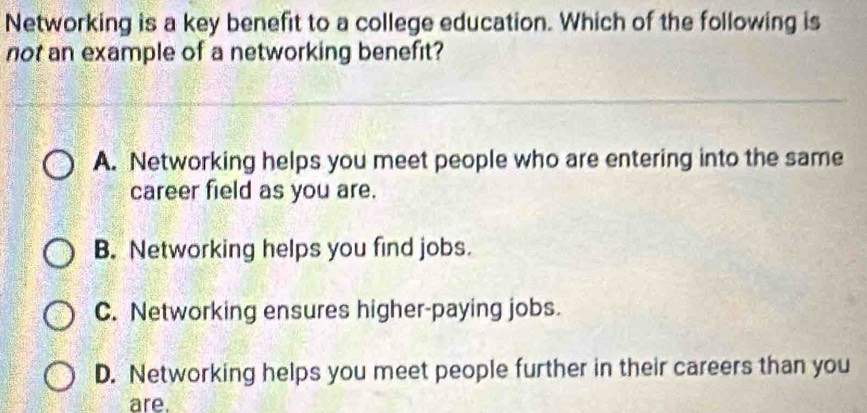 Networking is a key benefit to a college education. Which of the following is
not an example of a networking benefit?
A. Networking helps you meet people who are entering into the same
career field as you are.
B. Networking helps you find jobs.
C. Networking ensures higher-paying jobs.
D. Networking helps you meet people further in their careers than you
are.