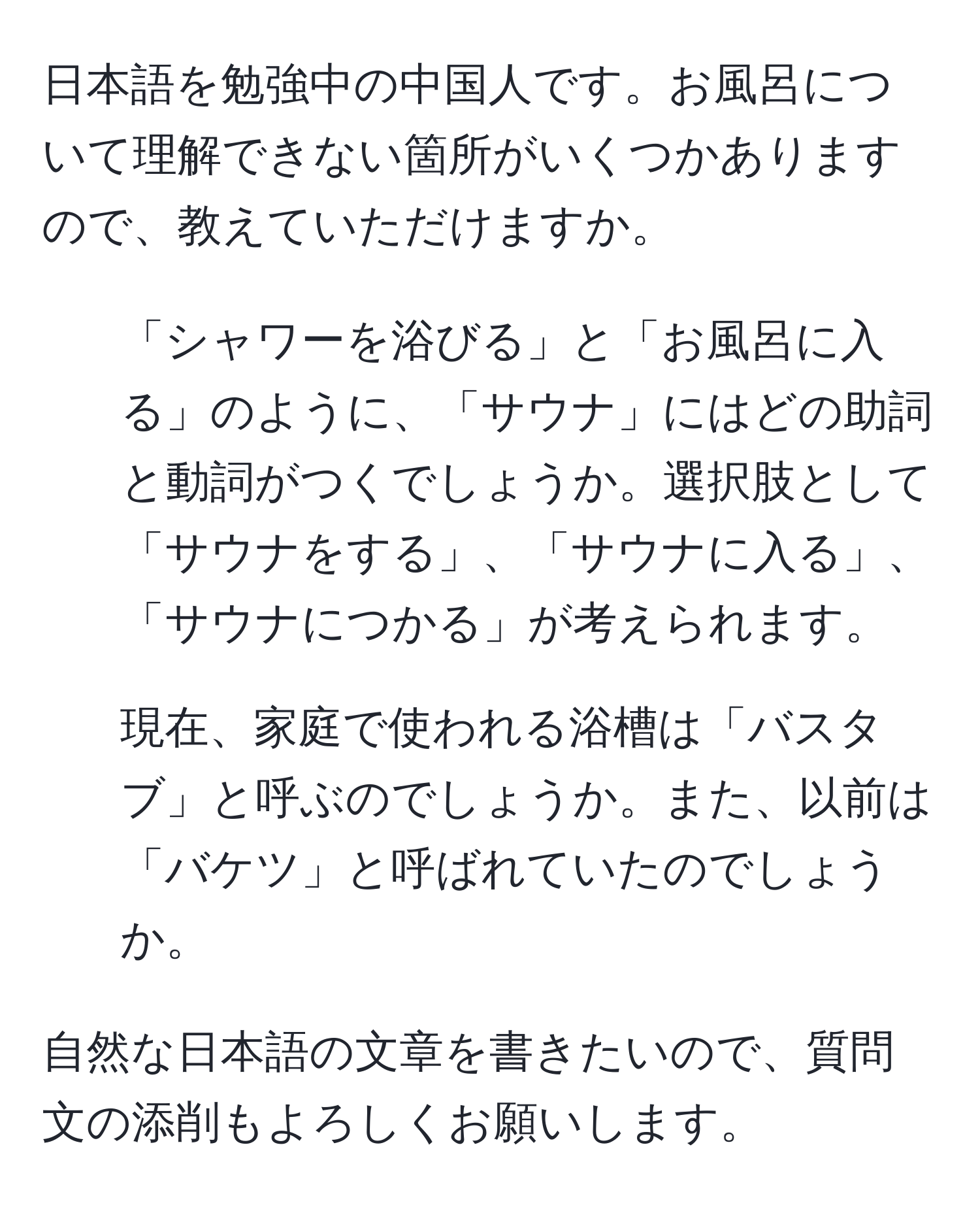 日本語を勉強中の中国人です。お風呂について理解できない箇所がいくつかありますので、教えていただけますか。  
1. 「シャワーを浴びる」と「お風呂に入る」のように、「サウナ」にはどの助詞と動詞がつくでしょうか。選択肢として「サウナをする」、「サウナに入る」、「サウナにつかる」が考えられます。  
2. 現在、家庭で使われる浴槽は「バスタブ」と呼ぶのでしょうか。また、以前は「バケツ」と呼ばれていたのでしょうか。  

自然な日本語の文章を書きたいので、質問文の添削もよろしくお願いします。